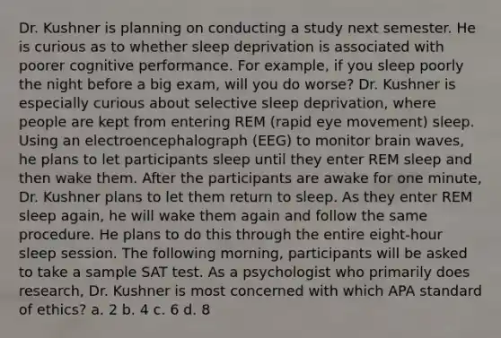 Dr. Kushner is planning on conducting a study next semester. He is curious as to whether sleep deprivation is associated with poorer cognitive performance. For example, if you sleep poorly the night before a big exam, will you do worse? Dr. Kushner is especially curious about selective sleep deprivation, where people are kept from entering REM (rapid eye movement) sleep. Using an electroencephalograph (EEG) to monitor brain waves, he plans to let participants sleep until they enter REM sleep and then wake them. After the participants are awake for one minute, Dr. Kushner plans to let them return to sleep. As they enter REM sleep again, he will wake them again and follow the same procedure. He plans to do this through the entire eight-hour sleep session. The following morning, participants will be asked to take a sample SAT test. As a psychologist who primarily does research, Dr. Kushner is most concerned with which APA standard of ethics? a. 2 b. 4 c. 6 d. 8