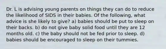 Dr. L is advising young parents on things they can do to reduce the likelihood of SIDS in their babies. Of the following, what advice is she likely to give? a) babies should be put to sleep on their backs. b) do not give baby solid food until they are 12 months old. c) the baby should not be fed prior to sleep. d) babies should be encouraged to sleep on their tummies.