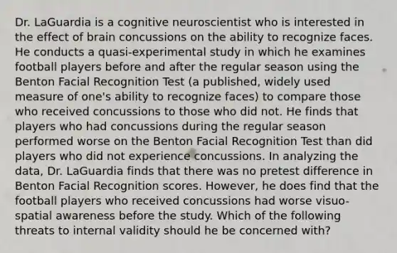 Dr. LaGuardia is a cognitive neuroscientist who is interested in the effect of brain concussions on the ability to recognize faces. He conducts a quasi-experimental study in which he examines football players before and after the regular season using the Benton Facial Recognition Test (a published, widely used measure of one's ability to recognize faces) to compare those who received concussions to those who did not. He finds that players who had concussions during the regular season performed worse on the Benton Facial Recognition Test than did players who did not experience concussions. In analyzing the data, Dr. LaGuardia finds that there was no pretest difference in Benton Facial Recognition scores. However, he does find that the football players who received concussions had worse visuo-spatial awareness before the study. Which of the following threats to internal validity should he be concerned with?