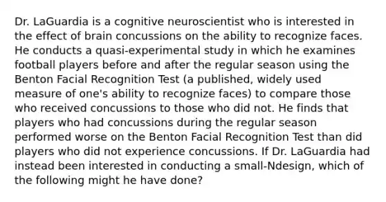 Dr. LaGuardia is a cognitive neuroscientist who is interested in the effect of brain concussions on the ability to recognize faces. He conducts a quasi-experimental study in which he examines football players before and after the regular season using the Benton Facial Recognition Test (a published, widely used measure of one's ability to recognize faces) to compare those who received concussions to those who did not. He finds that players who had concussions during the regular season performed worse on the Benton Facial Recognition Test than did players who did not experience concussions. If Dr. LaGuardia had instead been interested in conducting a small-Ndesign, which of the following might he have done?