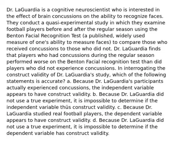 Dr. LaGuardia is a cognitive neuroscientist who is interested in the effect of brain concussions on the ability to recognize faces. They conduct a quasi-experimental study in which they examine football players before and after the regular season using the Benton Facial Recognition Test (a published, widely used measure of one's ability to measure faces) to compare those who received concussions to those who did not. Dr. LaGuardia finds that players who had concussions during the regular season performed worse on the Benton Facial recognition test than did players who did not experience concussions. In interrogating the construct validity of Dr. LaGuardia's study, which of the following statements is accurate? a. Because Dr. LaGuardia's participants actually experienced concussions, the independent variable appears to have construct validity. b. Because Dr. LaGuardia did not use a true experiment, it is impossible to determine if the independent variable thüs construct validity. c. Because Dr. LaGuardia studied real football players, the dependent variable appears to have construct validity. d. Because Dr. LaGuardia did not use a true experiment, it is impossible to determine if the dependent variable has construct validity.