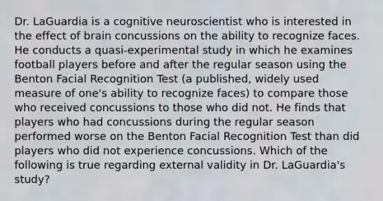 Dr. LaGuardia is a cognitive neuroscientist who is interested in the effect of brain concussions on the ability to recognize faces. He conducts a quasi-experimental study in which he examines football players before and after the regular season using the Benton Facial Recognition Test (a published, widely used measure of one's ability to recognize faces) to compare those who received concussions to those who did not. He finds that players who had concussions during the regular season performed worse on the Benton Facial Recognition Test than did players who did not experience concussions. Which of the following is true regarding external validity in Dr. LaGuardia's study?