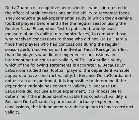 Dr. LaGuardia is a cognitive neuroscientist who is interested in the effect of brain concussions on the ability to recognize faces. They conduct a quasi-experimental study in which they examine football players before and after the regular season using the Benton Facial Recognition Test (a published, widely used measure of one's ability to recognize faces) to compare those who received concussions to those who did not. Dr. LaGuardia finds that players who had concussions during the regular season performed worse on the Benton Facial Recognition Test than did players who did not experience concussions. In interrogating the construct validity of Dr. LaGuardia's study, which of the following statements is accurate? a. Because Dr. LaGuardia studied real football players, the dependent variable appears to have construct validity. b. Because Dr. LaGuardia did not use a true experiment, it is impossible to determine if the dependent variable has construct validity. c. Because Dr. LaGuardia did not use a true experiment, it is impossible to determine if the independent variable has construct validity. d. Because Dr. LaGuardia's participants actually experienced concussions, the independent variable appears to have construct validity.