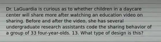 Dr. LaGuardia is curious as to whether children in a daycare center will share more after watching an education video on sharing. Before and after the video, she has several undergraduate research assistants code the sharing behavior of a group of 33 four-year-olds. 13. What type of design is this?