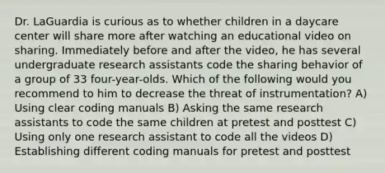 Dr. LaGuardia is curious as to whether children in a daycare center will share more after watching an educational video on sharing. Immediately before and after the video, he has several undergraduate research assistants code the sharing behavior of a group of 33 four-year-olds. Which of the following would you recommend to him to decrease the threat of instrumentation? A) Using clear coding manuals B) Asking the same research assistants to code the same children at pretest and posttest C) Using only one research assistant to code all the videos D) Establishing different coding manuals for pretest and posttest