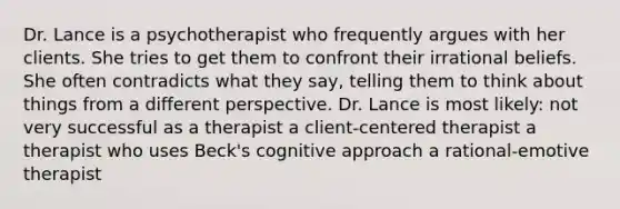 Dr. Lance is a psychotherapist who frequently argues with her clients. She tries to get them to confront their irrational beliefs. She often contradicts what they say, telling them to think about things from a different perspective. Dr. Lance is most likely: not very successful as a therapist a client-centered therapist a therapist who uses Beck's cognitive approach a rational-emotive therapist