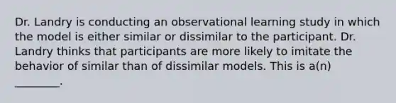 Dr. Landry is conducting an observational learning study in which the model is either similar or dissimilar to the participant. Dr. Landry thinks that participants are more likely to imitate the behavior of similar than of dissimilar models. This is a(n) ________.