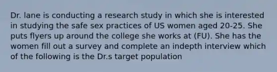 Dr. lane is conducting a research study in which she is interested in studying the safe sex practices of US women aged 20-25. She puts flyers up around the college she works at (FU). She has the women fill out a survey and complete an indepth interview which of the following is the Dr.s target population