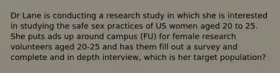 Dr Lane is conducting a research study in which she is interested in studying the safe sex practices of US women aged 20 to 25. She puts ads up around campus (FU) for female research volunteers aged 20-25 and has them fill out a survey and complete and in depth interview, which is her target population?