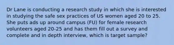 Dr Lane is conducting a research study in which she is interested in studying the safe sex practices of US women aged 20 to 25. She puts ads up around campus (FU) for female research volunteers aged 20-25 and has them fill out a survey and complete and in depth interview, which is target sample?