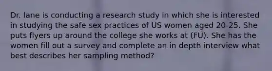 Dr. lane is conducting a research study in which she is interested in studying the safe sex practices of US women aged 20-25. She puts flyers up around the college she works at (FU). She has the women fill out a survey and complete an in depth interview what best describes her sampling method?