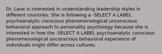 Dr. Lane is interested in understanding leadership styles in different countries. She is following a -SELECT A LABEL psychoanalytic conscious phenomenological unconscious behavioral approach to personality psychology because she is interested in how the -SELECT A LABEL psychoanalytic conscious phenomenological unconscious behavioral experience of individuals might differ across cultures.