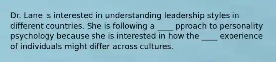 Dr. Lane is interested in understanding leadership styles in different countries. She is following a ____ pproach to personality psychology because she is interested in how the ____ experience of individuals might differ across cultures.