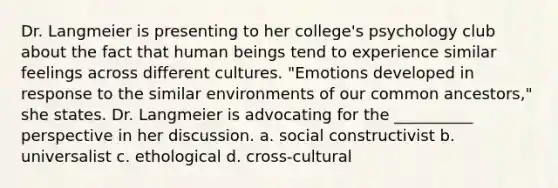 Dr. Langmeier is presenting to her college's psychology club about the fact that human beings tend to experience similar feelings across different cultures. "Emotions developed in response to the similar environments of our common ancestors," she states. Dr. Langmeier is advocating for the __________ perspective in her discussion. a. social constructivist b. universalist c. ethological d. cross-cultural