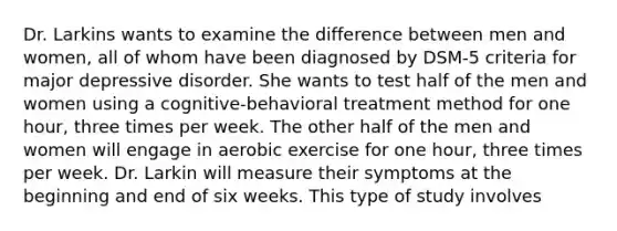 Dr. Larkins wants to examine the difference between men and women, all of whom have been diagnosed by DSM-5 criteria for major depressive disorder. She wants to test half of the men and women using a cognitive-behavioral treatment method for one hour, three times per week. The other half of the men and women will engage in aerobic exercise for one hour, three times per week. Dr. Larkin will measure their symptoms at the beginning and end of six weeks. This type of study involves