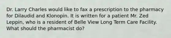 Dr. Larry Charles would like to fax a prescription to the pharmacy for Dilaudid and Klonopin. It is written for a patient Mr. Zed Leppin, who is a resident of Belle View Long Term Care Facility. What should the pharmacist do?