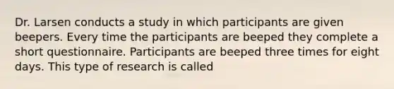 Dr. Larsen conducts a study in which participants are given beepers. Every time the participants are beeped they complete a short questionnaire. Participants are beeped three times for eight days. This type of research is called