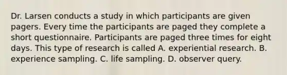 Dr. Larsen conducts a study in which participants are given pagers. Every time the participants are paged they complete a short questionnaire. Participants are paged three times for eight days. This type of research is called A. experiential research. B. experience sampling. C. life sampling. D. observer query.