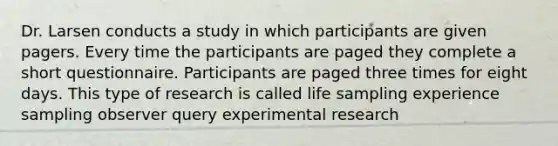 Dr. Larsen conducts a study in which participants are given pagers. Every time the participants are paged they complete a short questionnaire. Participants are paged three times for eight days. This type of research is called life sampling experience sampling observer query experimental research