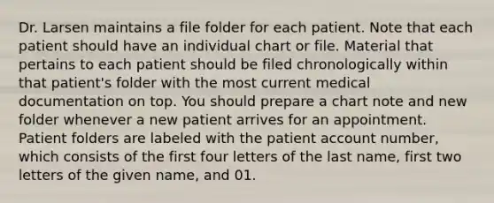 Dr. Larsen maintains a file folder for each patient. Note that each patient should have an individual chart or file. Material that pertains to each patient should be filed chronologically within that patient's folder with the most current medical documentation on top. You should prepare a chart note and new folder whenever a new patient arrives for an appointment. Patient folders are labeled with the patient account number, which consists of the first four letters of the last name, first two letters of the given name, and 01.