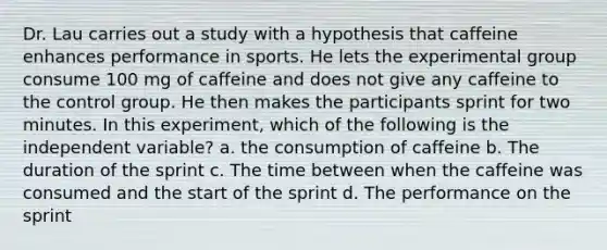 Dr. Lau carries out a study with a hypothesis that caffeine enhances performance in sports. He lets the experimental group consume 100 mg of caffeine and does not give any caffeine to the control group. He then makes the participants sprint for two minutes. In this experiment, which of the following is the independent variable? a. the consumption of caffeine b. The duration of the sprint c. The time between when the caffeine was consumed and the start of the sprint d. The performance on the sprint