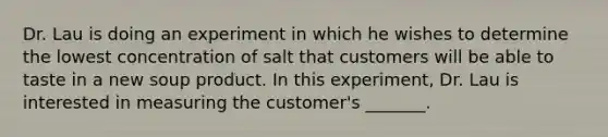 Dr. Lau is doing an experiment in which he wishes to determine the lowest concentration of salt that customers will be able to taste in a new soup product. In this experiment, Dr. Lau is interested in measuring the customer's _______.