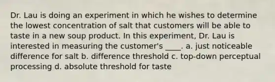 Dr. Lau is doing an experiment in which he wishes to determine the lowest concentration of salt that customers will be able to taste in a new soup product. In this experiment, Dr. Lau is interested in measuring the customer's ____. a. just noticeable difference for salt b. difference threshold c. top-down perceptual processing d. absolute threshold for taste