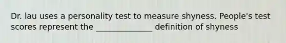 Dr. lau uses a personality test to measure shyness. People's test scores represent the ______________ definition of shyness