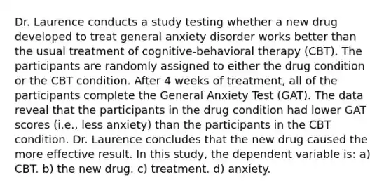 Dr. Laurence conducts a study testing whether a new drug developed to treat general anxiety disorder works better than the usual treatment of cognitive-behavioral therapy (CBT). The participants are randomly assigned to either the drug condition or the CBT condition. After 4 weeks of treatment, all of the participants complete the General Anxiety Test (GAT). The data reveal that the participants in the drug condition had lower GAT scores (i.e., less anxiety) than the participants in the CBT condition. Dr. Laurence concludes that the new drug caused the more effective result. In this study, the dependent variable is: a) CBT. b) the new drug. c) treatment. d) anxiety.