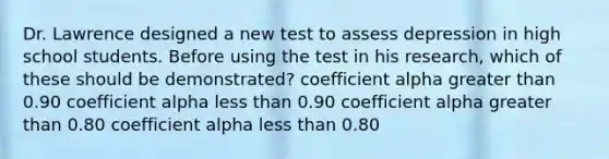 Dr. Lawrence designed a new test to assess depression in high school students. Before using the test in his research, which of these should be demonstrated? coefficient alpha greater than 0.90 coefficient alpha less than 0.90 coefficient alpha greater than 0.80 coefficient alpha less than 0.80