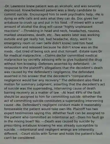 -Dr. Lawrence knew patient was an alcoholic and was severely depressed. Knew/believed patient was a likely candidate to commit suicide. Encouraged him to seek psychiatric help. -He is dying so wife calls and asks what they can do. Doc gives her antabuse to crush up and put in his food. --If mixed with a small amount of alcohol the drug will cause "highly unpleasant reactions" ---Throbbing in head and neck, headaches, nausea, marked uneasiness, death, etc. -Two weeks later was working outside and got really hot, bad headache, dizzy, went to emergency room on own (wife didn't know) told him heat exhaustion and released because he didn't know was on the meds. -Got tired of being sick and shot himself. -Estate sues Dr for medical malpractice. --Claims doctor committed medical malpractice by secretly advising wife to give husband the drug without him knowing -Defenses asserted by defendant: --In response to the plaintiff's allegations that the decedent's death was caused by the defendant's negligence, the defendant asserted in his answer that the decedent's "comparative negligence would bar any recovery." The defendant also filed a motion for summary judgment, asserting that the decedent's act of suicide was the superseding, intervening cause of death barring recovery as a matter of law. --At least 49% of the fault should be assigned to him for committing suicide -Whether the act of committing suicide constitutes a superseding intervening cause --No. Defendant's negligent conduct made it reasonably foreseeable the patient would take own life. Plaintiff has two expert testimonies saying this -Whether fault can be assigned to the patient who committed an intentional act --Does his fault go in the mixing bowl? No. ---Death was caused by suicide by prescribing antabuse knowing he was already susceptible to suicide. ---Intentional and negligent wrongs are inherently different. --Court sticks with Turner and holds the patient's fault can't be considered.