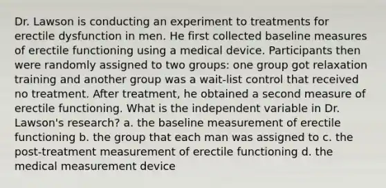 Dr. Lawson is <a href='https://www.questionai.com/knowledge/kScvTBXyvW-conducting-an-experiment' class='anchor-knowledge'>conducting an experiment</a> to treatments for erectile dysfunction in men. He first collected baseline measures of erectile functioning using a medical device. Participants then were randomly assigned to two groups: one group got relaxation training and another group was a wait-list control that received no treatment. After treatment, he obtained a second measure of erectile functioning. What is the independent variable in Dr. Lawson's research? a. the baseline measurement of erectile functioning b. the group that each man was assigned to c. the post-treatment measurement of erectile functioning d. the medical measurement device