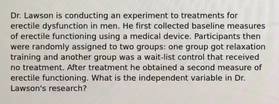 Dr. Lawson is conducting an experiment to treatments for erectile dysfunction in men. He first collected baseline measures of erectile functioning using a medical device. Participants then were randomly assigned to two groups: one group got relaxation training and another group was a wait-list control that received no treatment. After treatment he obtained a second measure of erectile functioning. What is the independent variable in Dr. Lawson's research?