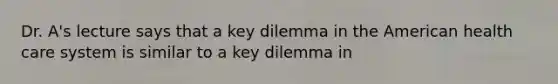 Dr. A's lecture says that a key dilemma in the American health care system is similar to a key dilemma in