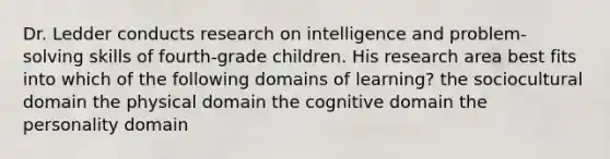 Dr. Ledder conducts research on intelligence and problem-solving skills of fourth-grade children. His research area best fits into which of the following domains of learning? the sociocultural domain the physical domain the cognitive domain the personality domain