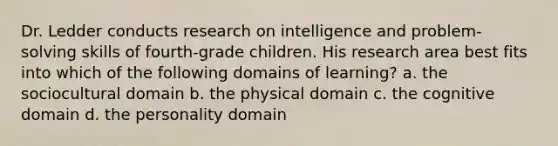 Dr. Ledder conducts research on intelligence and problem-solving skills of fourth-grade children. His research area best fits into which of the following domains of learning? a. the sociocultural domain b. the physical domain c. the cognitive domain d. the personality domain