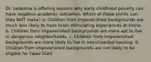 Dr. Ledezma is offering reasons why early childhood poverty can have negative academic outcomes. Which of these points can they NOT make? a. Children from impoverished backgrounds are much less likely to have brain-stimulating experiences at home. b. Children from impoverished backgrounds are more apt to live in dangerous neighborhoods. c. Children from impoverished backgrounds are more likely to live in overcrowded housing. d. Children from impoverished backgrounds are not likely to be eligible for Head Start