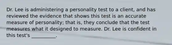 Dr. Lee is administering a personality test to a client, and has reviewed the evidence that shows this test is an accurate measure of personality; that is, they conclude that the test measures what it designed to measure. Dr. Lee is confident in this test's __________.