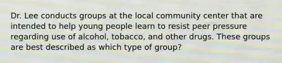 Dr. Lee conducts groups at the local community center that are intended to help young people learn to resist peer pressure regarding use of alcohol, tobacco, and other drugs. These groups are best described as which type of group?