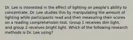 Dr. Lee is interested in the effect of lighting on people's ability to concentrate. Dr. Lee studies this by manipulating the amount of lighting while participants read and then measuring their scores on a reading comprehension test. Group 1 receives dim light, and group 2 receives bright light. Which of the following research methods is Dr. Lee using?