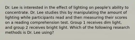 Dr. Lee is interested in the effect of lighting on people's ability to concentrate. Dr. Lee studies this by manipulating the amount of lighting while participants read and then measuring their scores on a reading comprehension test. Group 1 receives dim light, and group 2 receives bright light. Which of the following research methods is Dr. Lee using?