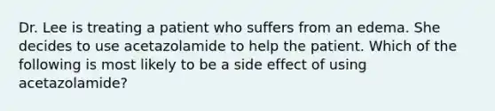 Dr. Lee is treating a patient who suffers from an edema. She decides to use acetazolamide to help the patient. Which of the following is most likely to be a side effect of using acetazolamide?