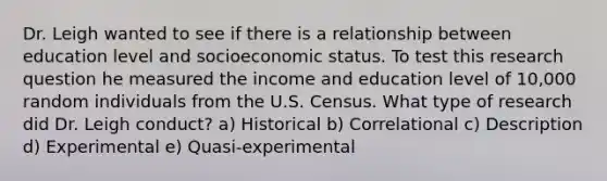 Dr. Leigh wanted to see if there is a relationship between education level and socioeconomic status. To test this research question he measured the income and education level of 10,000 random individuals from the U.S. Census. What type of research did Dr. Leigh conduct? a) Historical b) Correlational c) Description d) Experimental e) Quasi-experimental