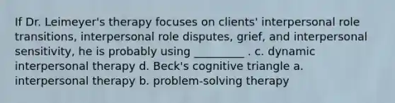 If Dr. Leimeyer's therapy focuses on clients' interpersonal role transitions, interpersonal role disputes, grief, and interpersonal sensitivity, he is probably using _________ . c. dynamic interpersonal therapy d. Beck's cognitive triangle a. interpersonal therapy b. problem-solving therapy