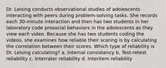 Dr. Leising conducts observational studies of adolescents interacting with peers during problem-solving tasks. She records each 30-minute interaction and then has two students in her laboratory code prosocial behaviors in the adolescents as they view each video. Because she has two students coding the videos, she examines how reliable their scoring is by calculating the correlation between their scores. Which type of reliability is Dr. Leising calculating? a. Internal consistency b. Test-retest reliability c. Interrater reliability d. Interitem reliability