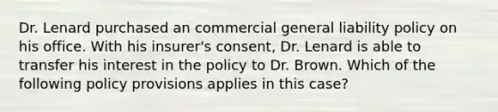 Dr. Lenard purchased an commercial general liability policy on his office. With his insurer's consent, Dr. Lenard is able to transfer his interest in the policy to Dr. Brown. Which of the following policy provisions applies in this case?