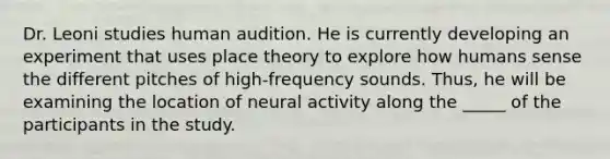 Dr. Leoni studies human audition. He is currently developing an experiment that uses place theory to explore how humans sense the different pitches of high-frequency sounds. Thus, he will be examining the location of neural activity along the _____ of the participants in the study.