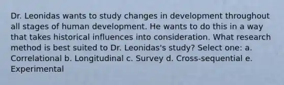 Dr. Leonidas wants to study changes in development throughout all stages of human development. He wants to do this in a way that takes historical influences into consideration. What research method is best suited to Dr. Leonidas's study? Select one: a. Correlational b. Longitudinal c. Survey d. Cross-sequential e. Experimental