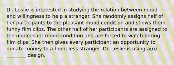 Dr. Leslie is interested in studying the relation between mood and willingness to help a stranger. She randomly assigns half of her participants to the pleasant mood condition and shows them funny film clips. The other half of her participants are assigned to the unpleasant mood condition and are forced to watch boring film clips. She then gives every participant an opportunity to donate money to a homeless stranger. Dr. Leslie is using a(n) ________ design.