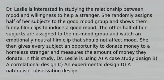 Dr. Leslie is interested in studying the relationship between mood and willingness to help a stranger. She randomly assigns half of her subjects to the good-mood group and shows them funny film clips to induce a good mood. The other half of her subjects are assigned to the no-mood group and watch an emotionally neutral film clip that should not affect mood. She then gives every subject an opportunity to donate money to a homeless stranger and measures the amount of money they donate. In this study, Dr. Leslie is using A) A case study design B) A correlational design C) An experimental design D) A naturalistic observation design